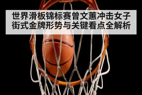 世界滑板锦标赛曾文蕙冲击女子街式金牌形势与关键看点全解析